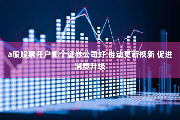 a股股票开户哪个证券公司好 推动更新换新 促进消费升级