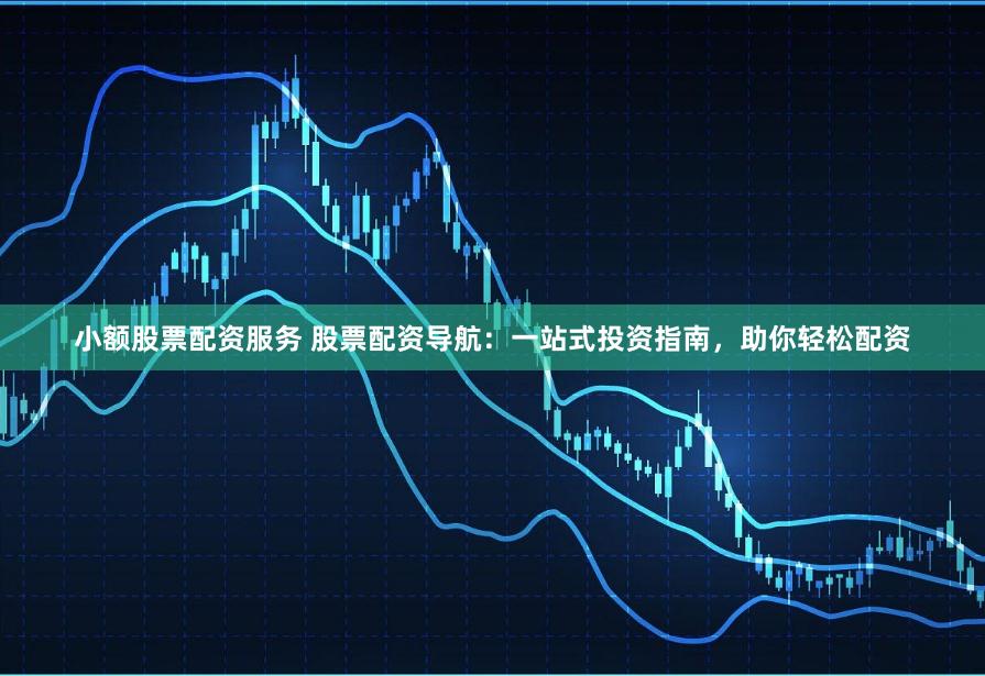 小额股票配资服务 股票配资导航：一站式投资指南，助你轻松配资