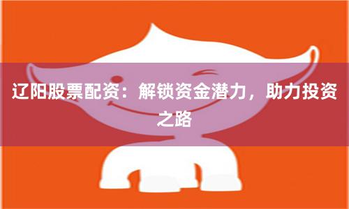 辽阳股票配资：解锁资金潜力，助力投资之路
