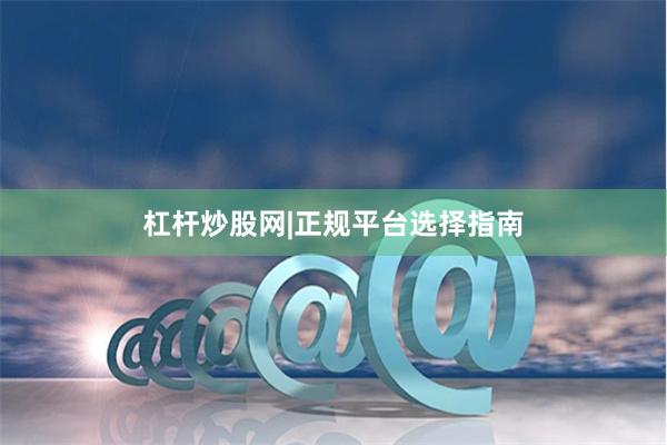 杠杆炒股网|正规平台选择指南